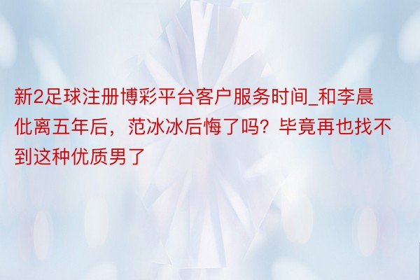 新2足球注册博彩平台客户服务时间_和李晨仳离五年后，范冰冰后悔了吗？毕竟再也找不到这种优质男了