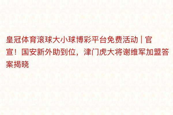 皇冠体育滚球大小球博彩平台免费活动 | 官宣！国安新外助到位，津门虎大将谢维军加盟答案揭晓