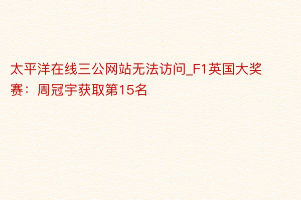 太平洋在线三公网站无法访问_F1英国大奖赛：周冠宇获取第15名