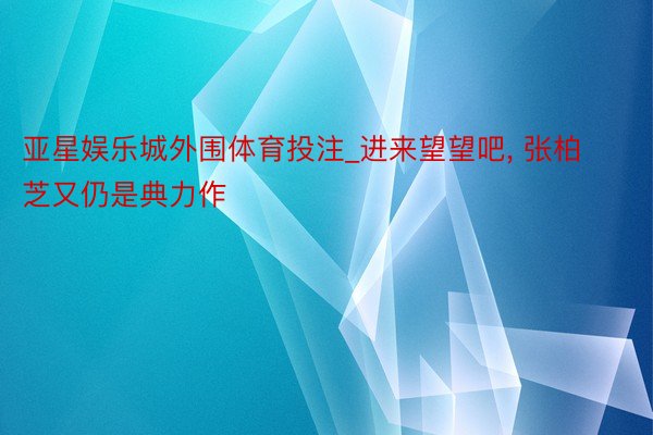 亚星娱乐城外围体育投注_进来望望吧, 张柏芝又仍是典力作