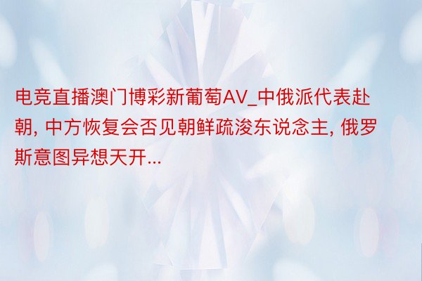 电竞直播澳门博彩新葡萄AV_中俄派代表赴朝, 中方恢复会否见朝鲜疏浚东说念主, 俄罗斯意图异想天开...