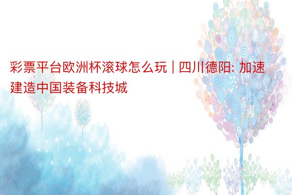 彩票平台欧洲杯滚球怎么玩 | 四川德阳: 加速建造中国装备科技城