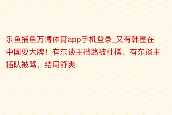 乐鱼捕鱼万博体育app手机登录_又有韩星在中国耍大牌！有东谈主挡路被杜撰、有东谈主插队被骂，结局舒爽