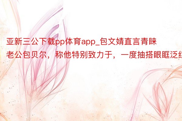 亚新三公下载pp体育app_包文婧直言青睐老公包贝尔，称他特别致力于，一度抽搭眼眶泛红