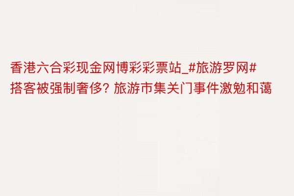 香港六合彩现金网博彩彩票站_#旅游罗网# 搭客被强制奢侈? 旅游市集关门事件激勉和蔼