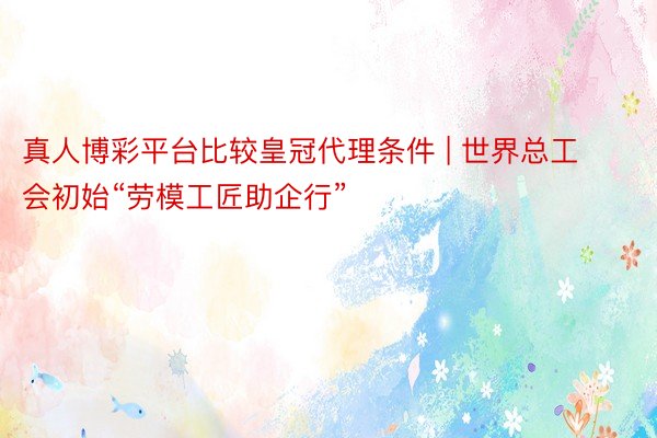 真人博彩平台比较皇冠代理条件 | 世界总工会初始“劳模工匠助企行”