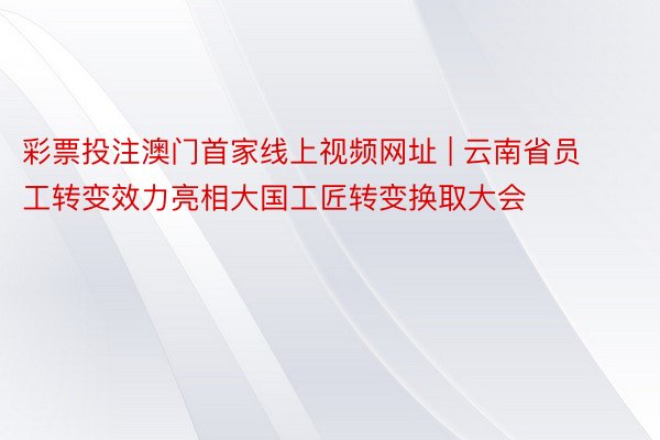彩票投注澳门首家线上视频网址 | 云南省员工转变效力亮相大国工匠转变换取大会