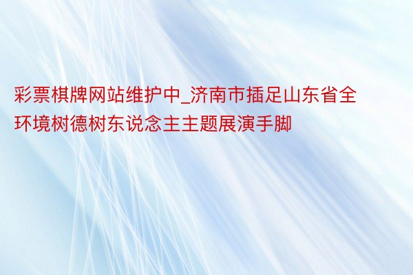 彩票棋牌网站维护中_济南市插足山东省全环境树德树东说念主主题展演手脚
