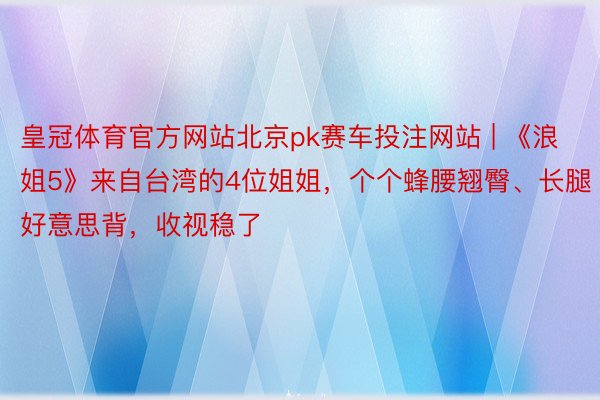 皇冠体育官方网站北京pk赛车投注网站 | 《浪姐5》来自台湾的4位姐姐，个个蜂腰翘臀、长腿好意思背，收视稳了