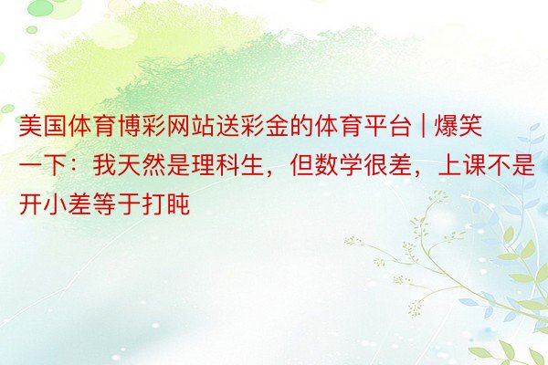 美国体育博彩网站送彩金的体育平台 | 爆笑一下：我天然是理科生，但数学很差，上课不是开小差等于打盹