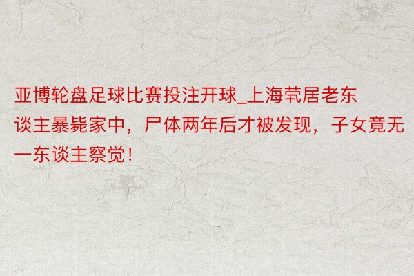 亚博轮盘足球比赛投注开球_上海茕居老东谈主暴毙家中，尸体两年后才被发现，子女竟无一东谈主察觉！