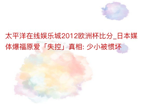 太平洋在线娱乐城2012欧洲杯比分_日本媒体爆福原爱「失控」真相: 少小被惯坏