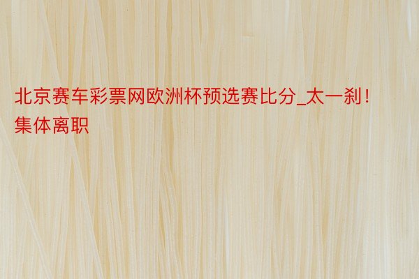 北京赛车彩票网欧洲杯预选赛比分_太一刹！集体离职