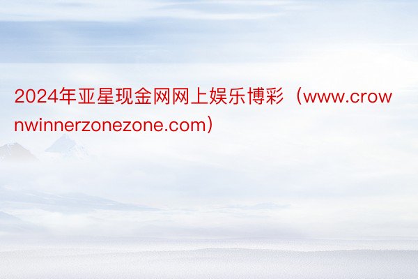 2024年亚星现金网网上娱乐博彩（www.crownwinnerzonezone.com）