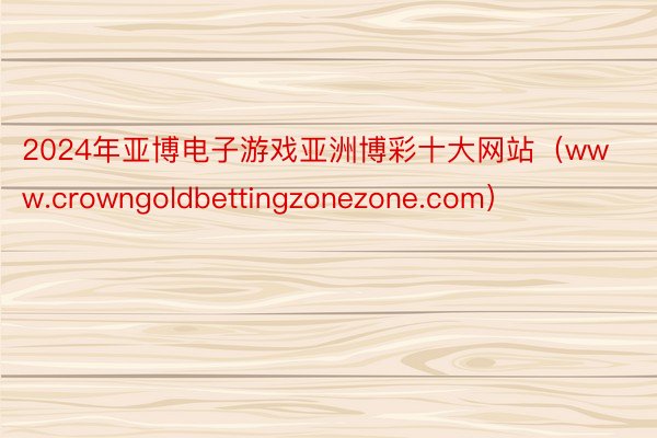 2024年亚博电子游戏亚洲博彩十大网站（www.crowngoldbettingzonezone.com）