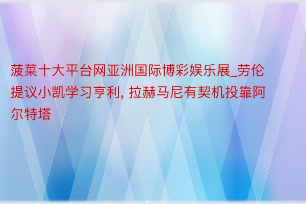 菠菜十大平台网亚洲国际博彩娱乐展_劳伦提议小凯学习亨利, 拉赫马尼有契机投靠阿尔特塔
