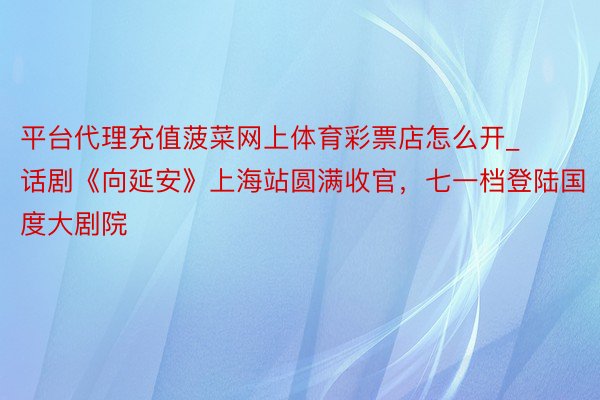 平台代理充值菠菜网上体育彩票店怎么开_话剧《向延安》上海站圆满收官，七一档登陆国度大剧院
