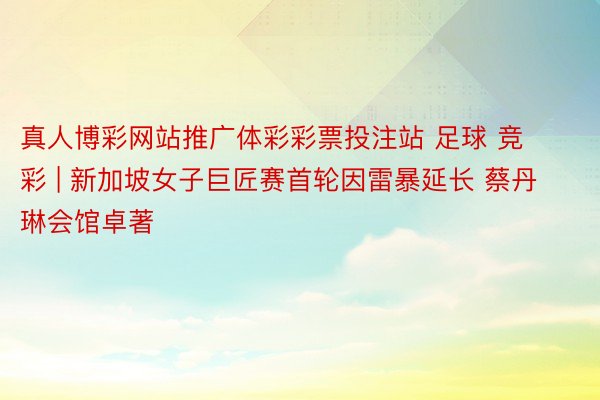 真人博彩网站推广体彩彩票投注站 足球 竞彩 | 新加坡女子巨匠赛首轮因雷暴延长 蔡丹琳会馆卓著
