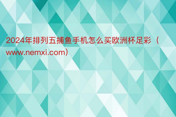 2024年排列五捕鱼手机怎么买欧洲杯足彩（www.nemxi.com）