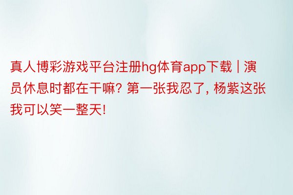 真人博彩游戏平台注册hg体育app下载 | 演员休息时都在干嘛? 第一张我忍了, 杨紫这张我可以笑一整天!