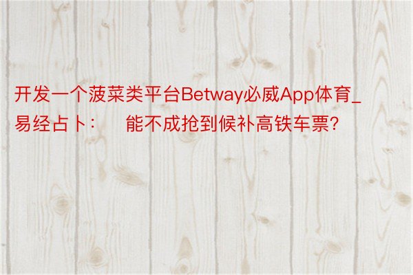开发一个菠菜类平台Betway必威App体育_易经占卜：​能不成抢到候补高铁车票？