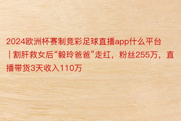 2024欧洲杯赛制竞彩足球直播app什么平台 | 割肝救女后“毅玲爸爸”走红，粉丝255万，直播带货3天收入110万