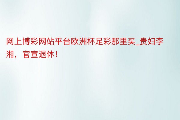 网上博彩网站平台欧洲杯足彩那里买_贵妇李湘，官宣退休！