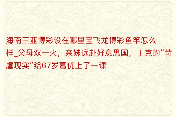 海南三亚博彩设在哪里宝飞龙博彩鱼竿怎么样_父母双一火，亲妹远赴好意思国，丁克的“苛虐现实”给67岁葛优上了一课