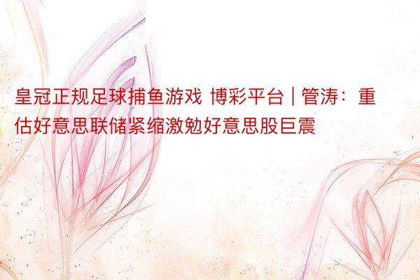 皇冠正规足球捕鱼游戏 博彩平台 | 管涛：重估好意思联储紧缩激勉好意思股巨震