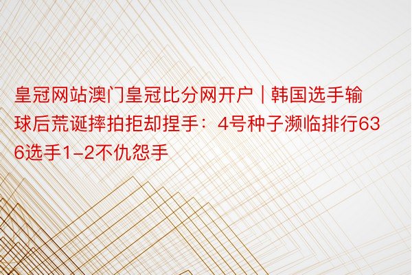 皇冠网站澳门皇冠比分网开户 | 韩国选手输球后荒诞摔拍拒却捏手：4号种子濒临排行636选手1-2不仇怨手