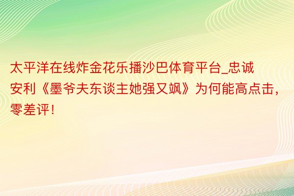 太平洋在线炸金花乐播沙巴体育平台_忠诚安利《墨爷夫东谈主她强又飒》为何能高点击，零差评！