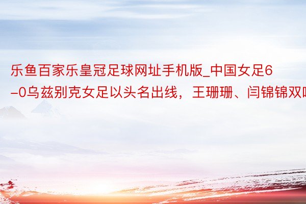 乐鱼百家乐皇冠足球网址手机版_中国女足6-0乌兹别克女足以头名出线，王珊珊、闫锦锦双响