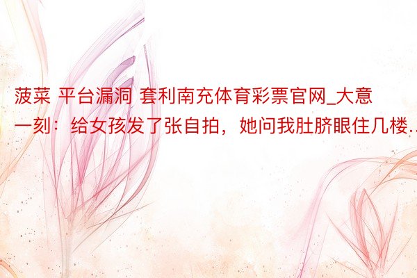 菠菜 平台漏洞 套利南充体育彩票官网_大意一刻：给女孩发了张自拍，她问我肚脐眼住几楼…