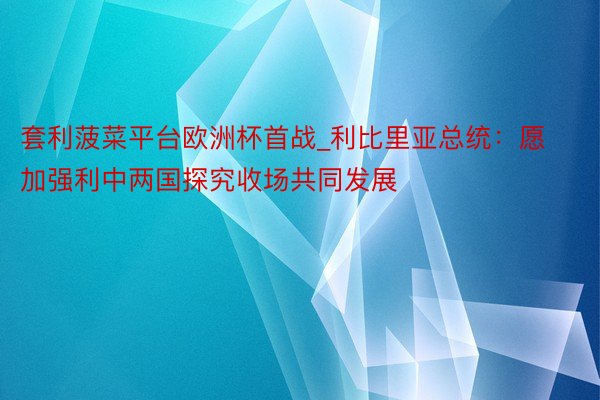 套利菠菜平台欧洲杯首战_利比里亚总统：愿加强利中两国探究收场共同发展